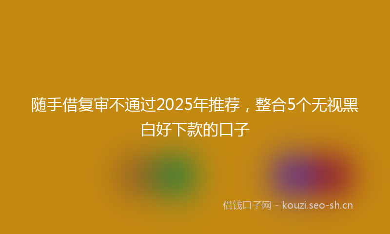 随手借复审不通过2025年推荐，整合5个无视黑白好下款的口子