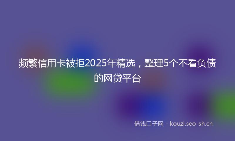 频繁信用卡被拒2025年精选，整理5个不看负债的网贷平台