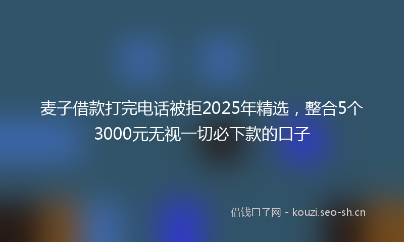 麦子借款打完电话被拒2025年精选，整合5个3000元无视一切必下款的口子