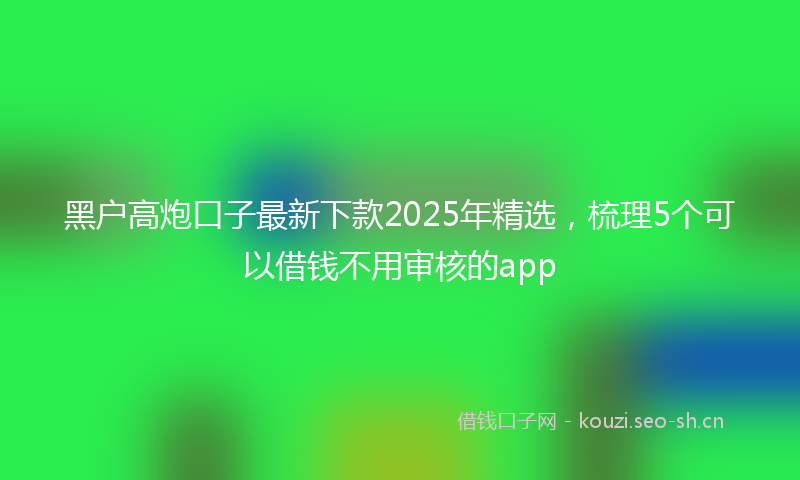 黑户高炮口子最新下款2025年精选，梳理5个可以借钱不用审核的app