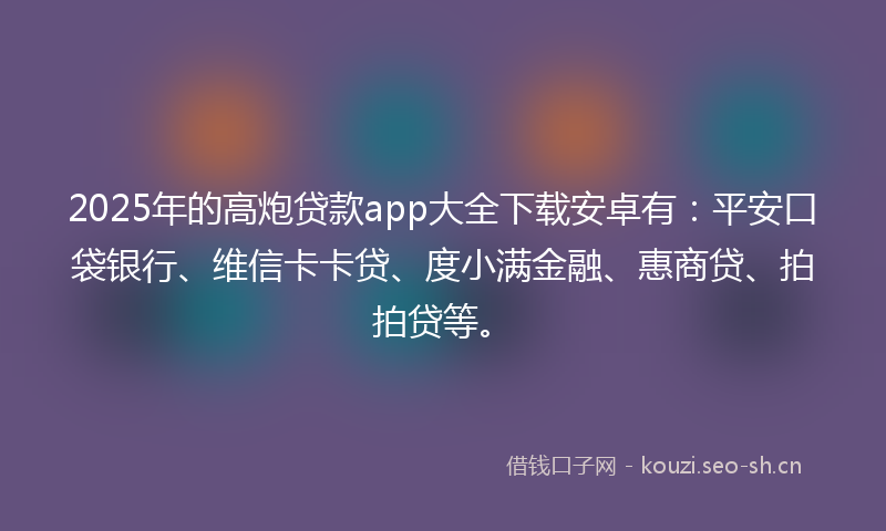 2025年的高炮贷款app大全下载安卓有：平安口袋银行、维信卡卡贷、度小满金融、惠商贷、拍拍贷等。