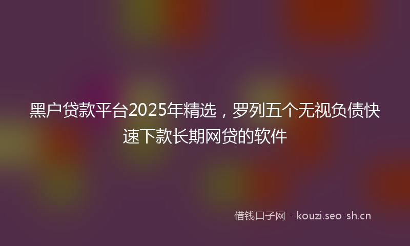 黑户贷款平台2025年精选，罗列五个无视负债快速下款长期网贷的软件