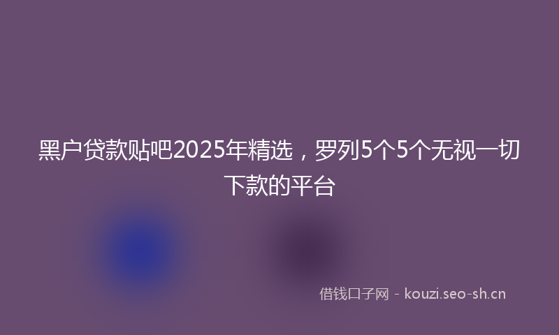 黑户贷款贴吧2025年精选，罗列5个5个无视一切下款的平台