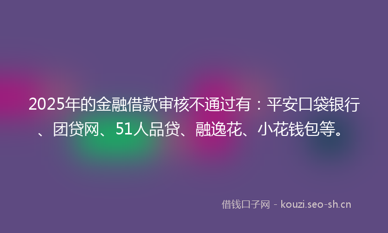 2025年的金融借款审核不通过有:平安口袋银行、团贷网、51人品贷、融逸花、小花钱包等。