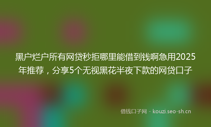 黑户烂户所有网贷秒拒哪里能借到钱啊急用2025年推荐，分享5个无视黑花半夜下款的网贷口子