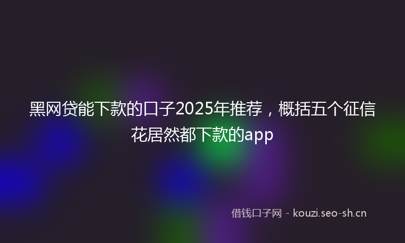 黑网贷能下款的口子2025年推荐，概括五个征信花居然都下款的app