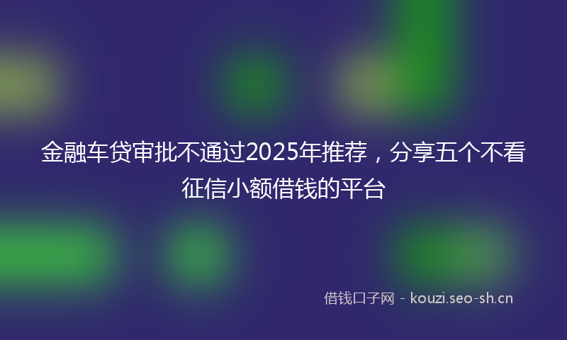 金融车贷审批不通过2025年推荐，分享五个不看征信小额借钱的平台