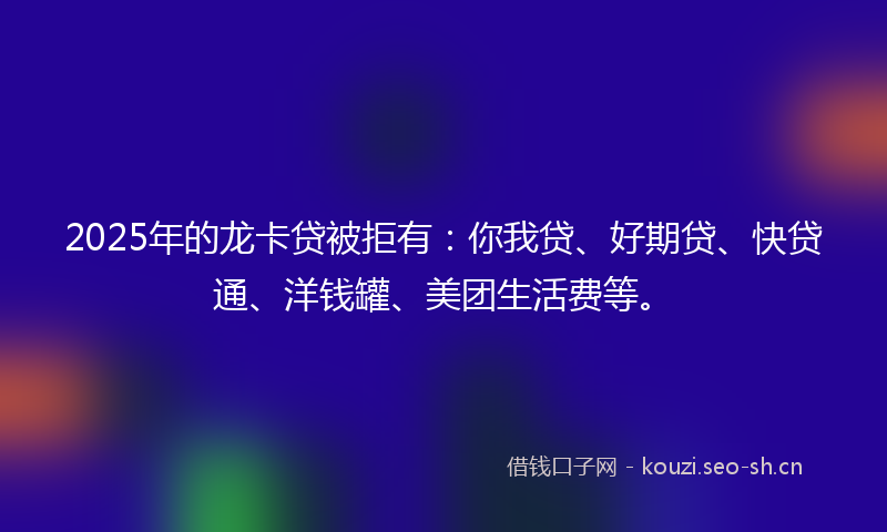 2025年的龙卡贷被拒有：你我贷、好期贷、快贷通、洋钱罐、美团生活费等。