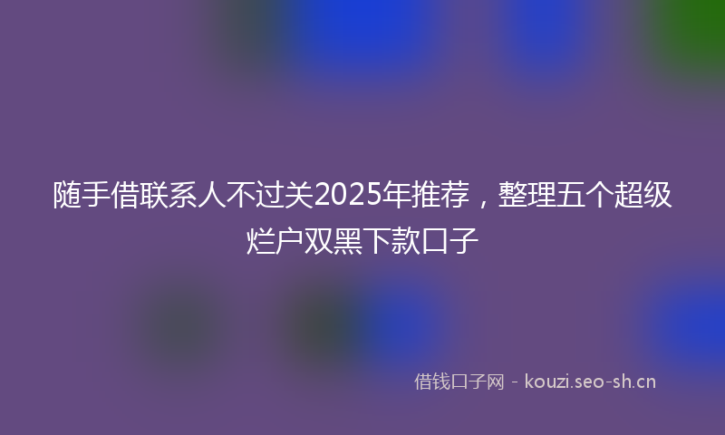 随手借联系人不过关2025年推荐，整理五个超级烂户双黑下款口子