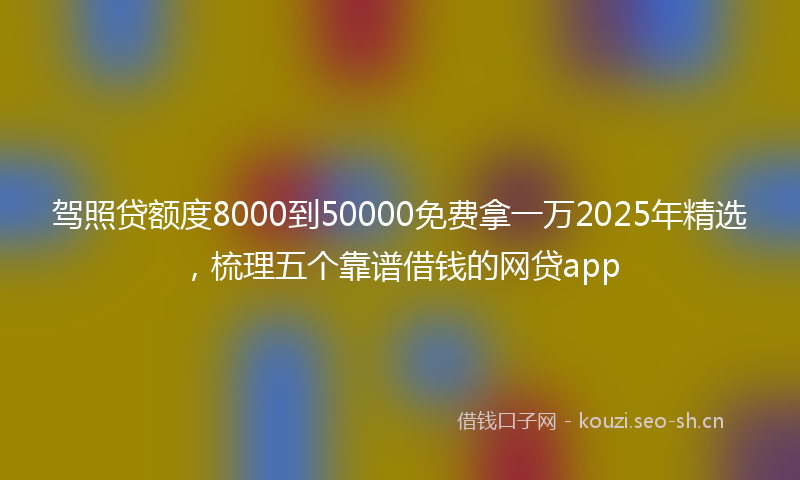 驾照贷额度8000到50000免费拿一万2025年精选,梳理五个靠谱借钱的网贷app