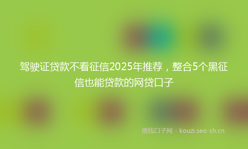 驾驶证贷款不看征信2025年推荐，整合5个黑征信也能贷款的网贷口子