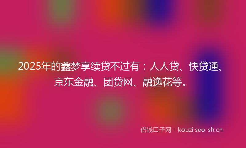 2025年的鑫梦享续贷不过有：人人贷、快贷通、京东金融、团贷网、融逸花等。