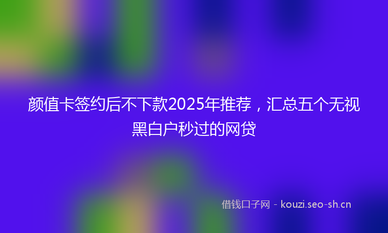 颜值卡签约后不下款2025年推荐，汇总五个无视黑白户秒过的网贷