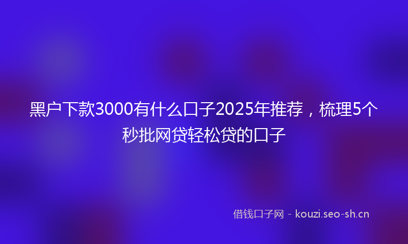 黑户下款3000有什么口子2025年推荐，梳理5个秒批网贷轻松贷的口子