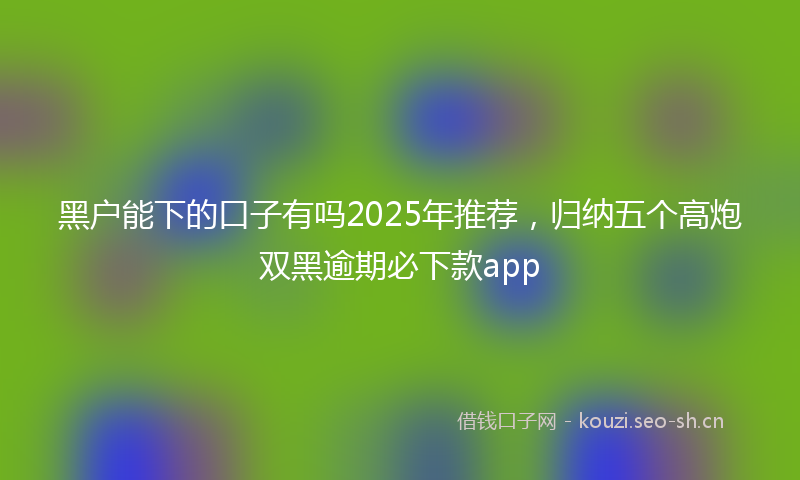 黑户能下的口子有吗2025年推荐，归纳五个高炮双黑逾期必下款app