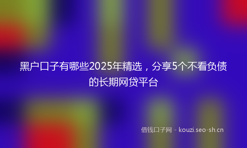 黑户口子有哪些2025年精选,分享5个不看负债的长期网贷平台