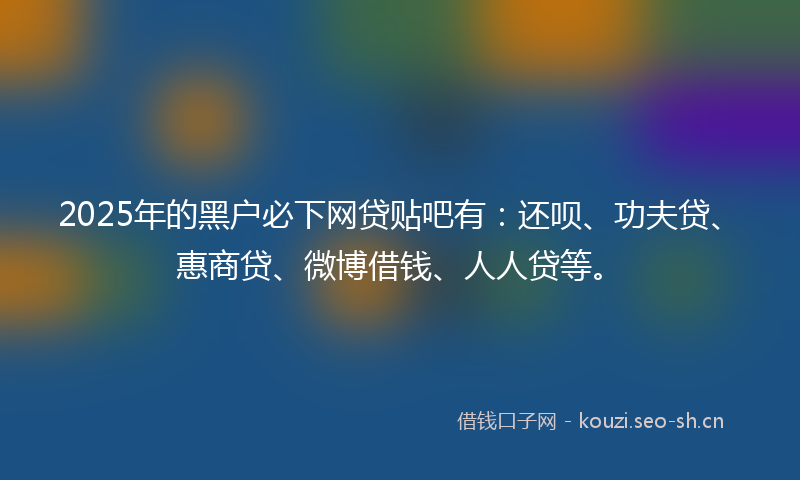2025年的黑户必下网贷贴吧有：还呗、功夫贷、惠商贷、微博借钱、人人贷等。
