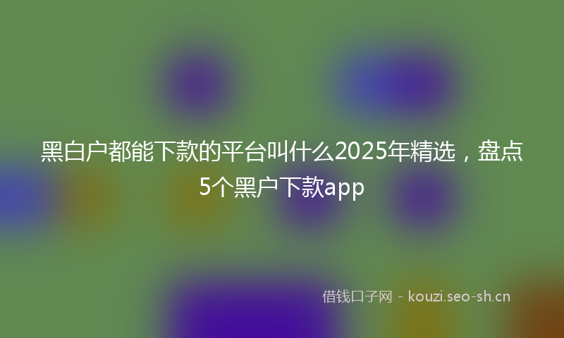 黑白户都能下款的平台叫什么2025年精选，盘点5个黑户下款app