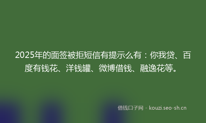 2025年的面签被拒短信有提示么有：你我贷、百度有钱花、洋钱罐、微博借钱、融逸花等。