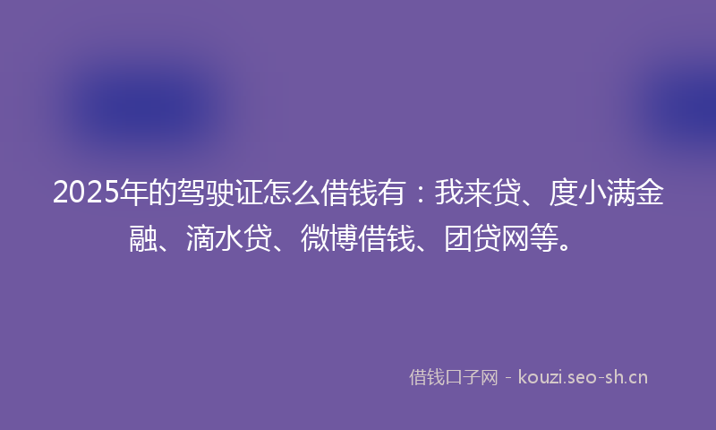 2025年的驾驶证怎么借钱有：我来贷、度小满金融、滴水贷、微博借钱、团贷网等。