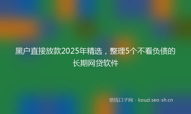 黑户直接放款2025年精选，整理5个不看负债的长期网贷软件
