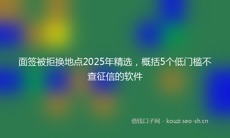 面签被拒换地点2025年精选，概括5个低门槛不查征信的软件
