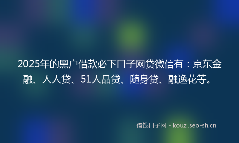 2025年的黑户借款必下口子网贷微信有：京东金融、人人贷、51人品贷、随身贷、融逸花等。