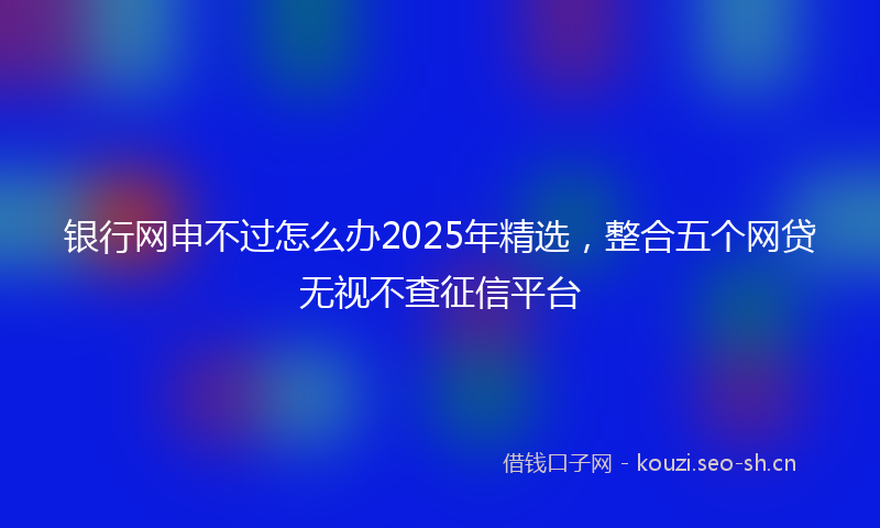 银行网申不过怎么办2025年精选，整合五个网贷无视不查征信平台