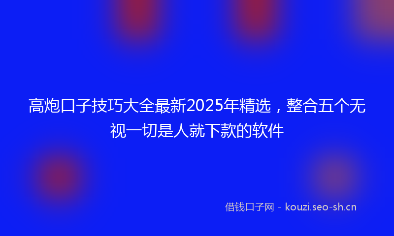 高炮口子技巧大全最新2025年精选，整合五个无视一切是人就下款的软件