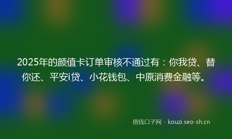 2025年的颜值卡订单审核不通过有：你我贷、替你还、平安i贷、小花钱包、中原消费金融等。