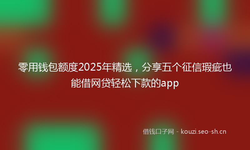 零用钱包额度2025年精选,分享五个征信瑕疵也能借网贷轻松下款的app