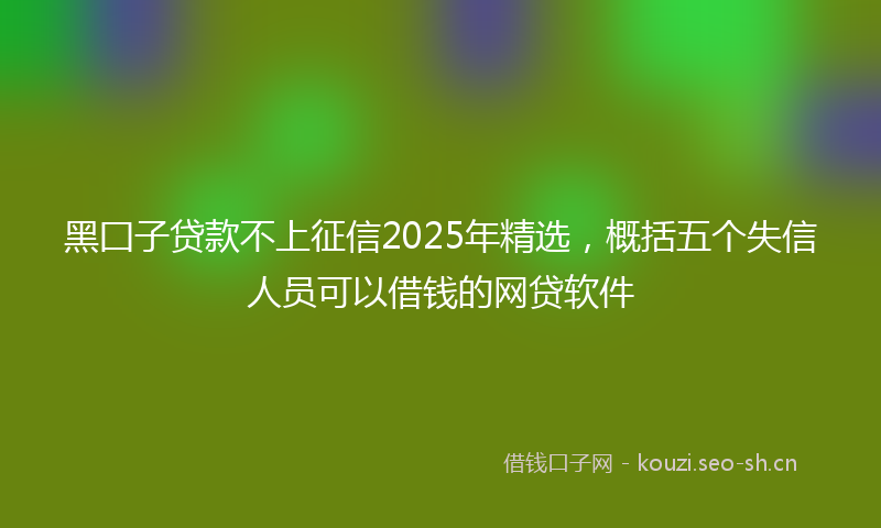 黑囗子贷款不上征信2025年精选，概括五个失信人员可以借钱的网贷软件