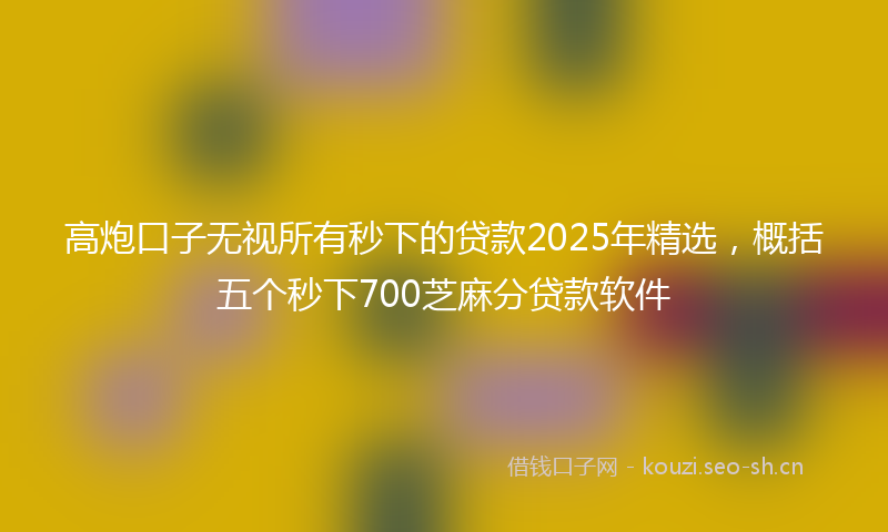 高炮口子无视所有秒下的贷款2025年精选，概括五个秒下700芝麻分贷款软件