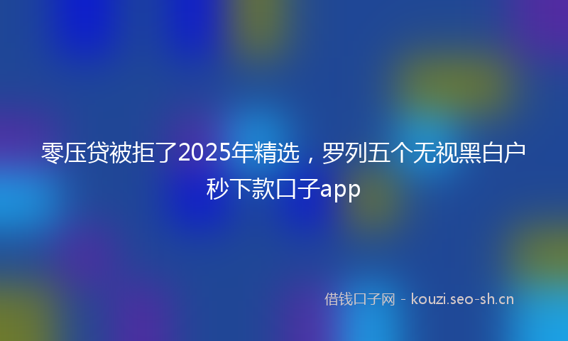 零压贷被拒了2025年精选，罗列五个无视黑白户秒下款口子app