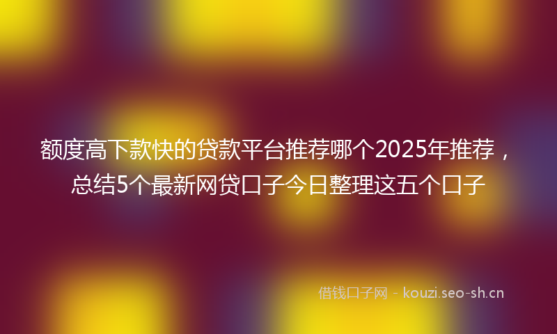 额度高下款快的贷款平台推荐哪个2025年推荐，总结5个最新网贷口子今日整理这五个口子