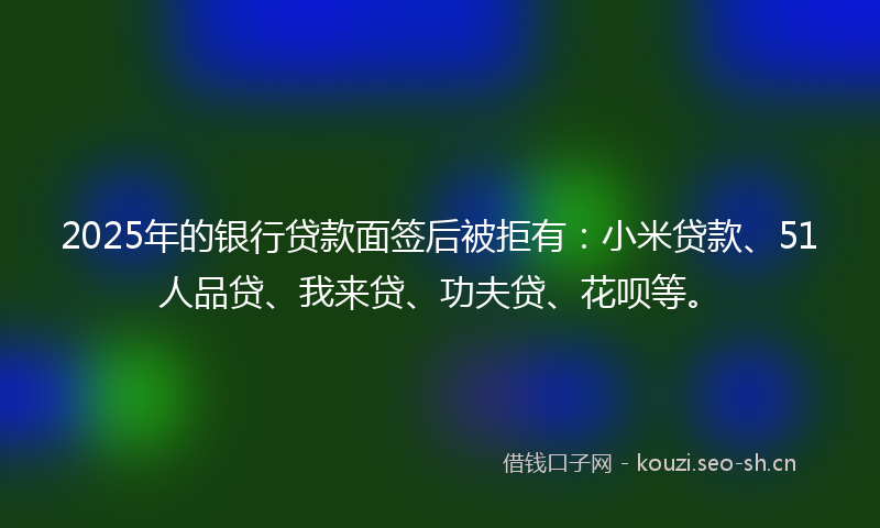 2025年的银行贷款面签后被拒有：小米贷款、51人品贷、我来贷、功夫贷、花呗等。