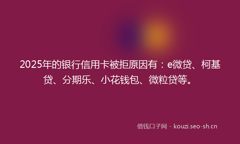 2025年的银行信用卡被拒原因有:e微贷、柯基贷、分期乐、小花钱包、微粒贷等。