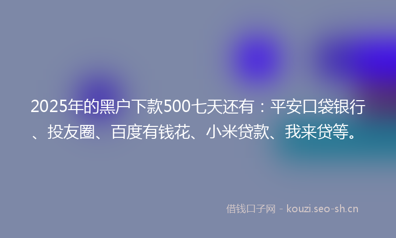 2025年的黑户下款500七天还有：平安口袋银行、投友圈、百度有钱花、小米贷款、我来贷等。