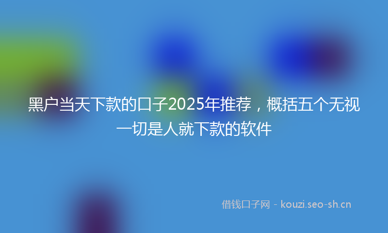 黑户当天下款的口子2025年推荐，概括五个无视一切是人就下款的软件