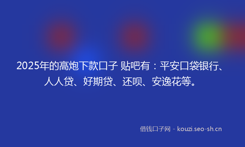 2025年的高炮下款口子 贴吧有：平安口袋银行、人人贷、好期贷、还呗、安逸花等。