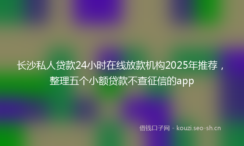 长沙私人贷款24小时在线放款机构2025年推荐，整理五个小额贷款不查征信的app