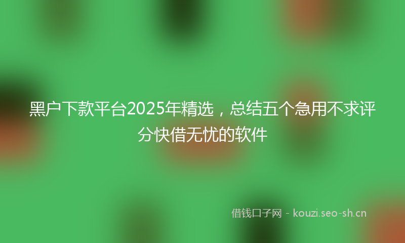 黑户下款平台2025年精选，总结五个急用不求评分快借无忧的软件