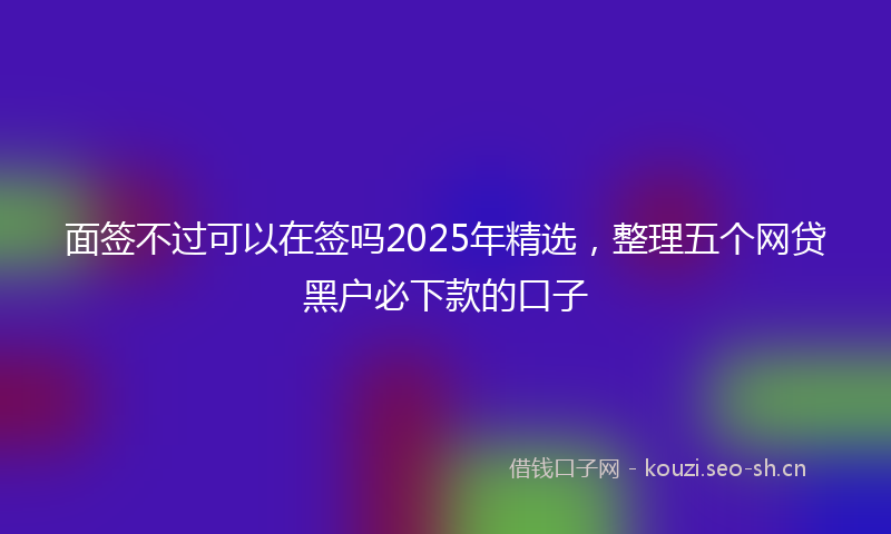 面签不过可以在签吗2025年精选，整理五个网贷黑户必下款的口子