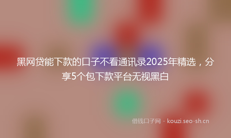 黑网贷能下款的口子不看通讯录2025年精选,分享5个包下款平台无视黑白