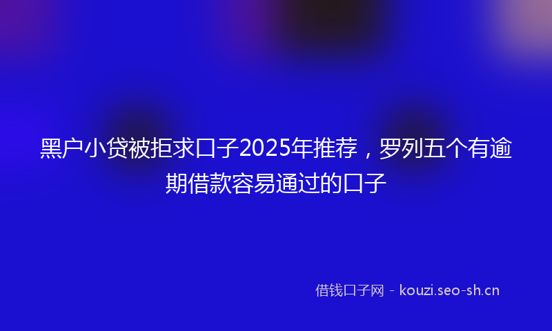 黑户小贷被拒求口子2025年推荐，罗列五个有逾期借款容易通过的口子