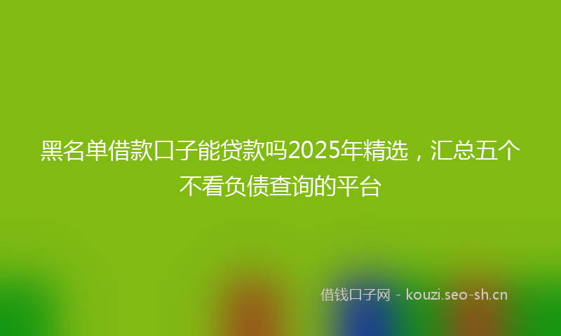 黑名单借款口子能贷款吗2025年精选，汇总五个不看负债查询的平台