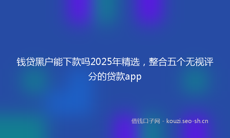 钱贷黑户能下款吗2025年精选，整合五个无视评分的贷款app