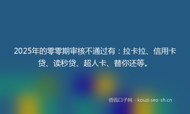 2025年的零零期审核不通过有：拉卡拉、信用卡贷、读秒贷、超人卡、替你还等。