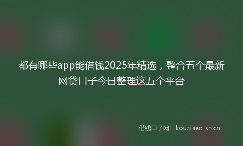 都有哪些app能借钱2025年精选，整合五个最新网贷口子今日整理这五个平台