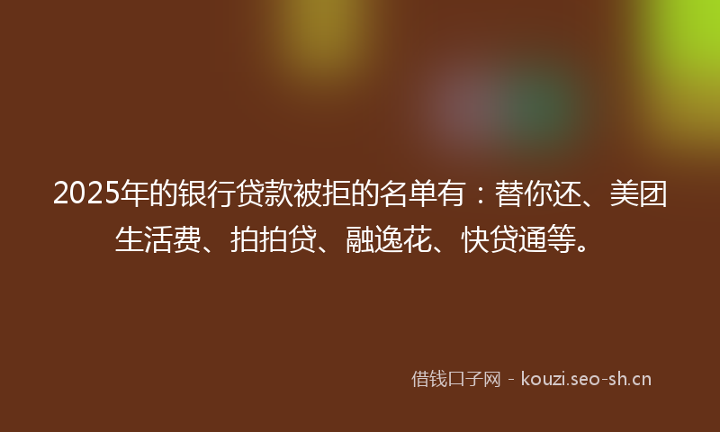 2025年的银行贷款被拒的名单有：替你还、美团生活费、拍拍贷、融逸花、快贷通等。